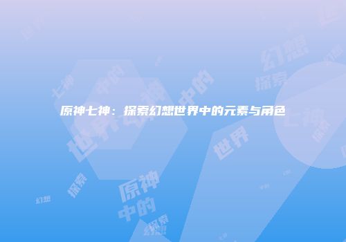 原神七神：探索幻想世界中的元素与角色