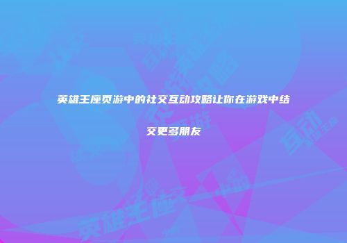 英雄王座页游中的社交互动攻略让你在游戏中结交更多朋友