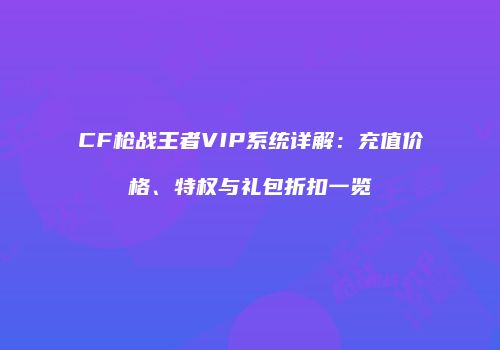 CF枪战王者VIP系统详解：充值价格、特权与礼包折扣一览