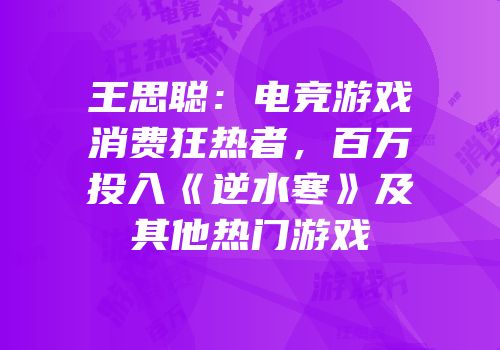 王思聪：电竞游戏消费狂热者，百万投入《逆水寒》及其他热门游戏