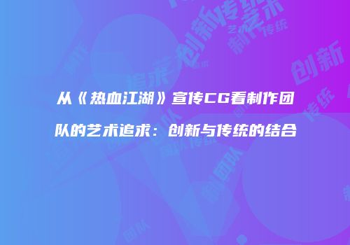 从《热血江湖》宣传CG看制作团队的艺术追求：创新与传统的结合