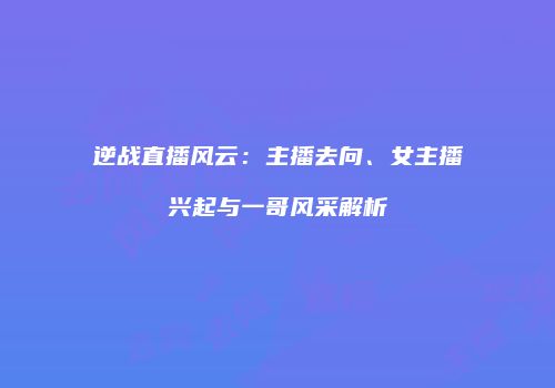 逆战直播风云：主播去向、女主播兴起与一哥风采解析