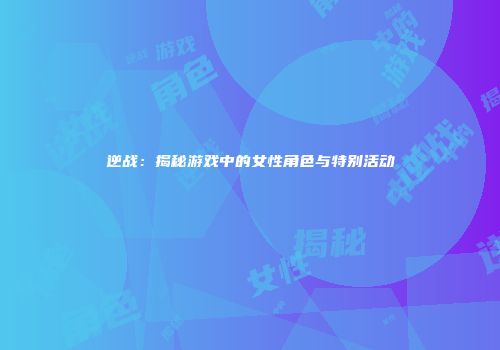 逆战：揭秘游戏中的女性角色与特别活动