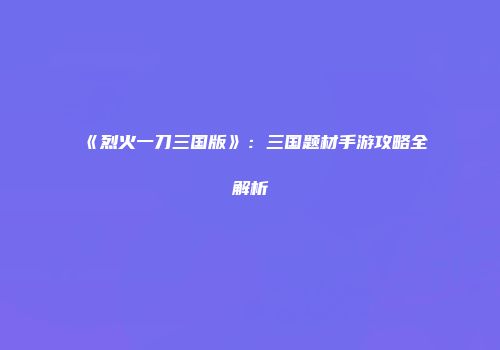 《烈火一刀三国版》：三国题材手游攻略全解析