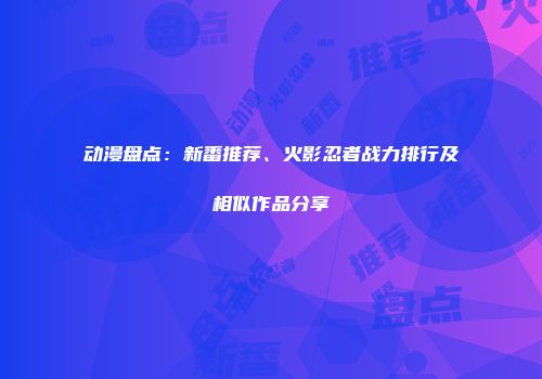 动漫盘点：新番推荐、火影忍者战力排行及相似作品分享