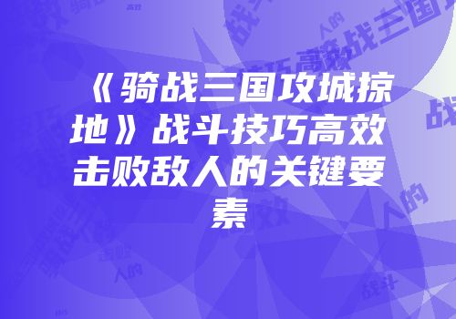 《骑战三国攻城掠地》战斗技巧高效击败敌人的关键要素