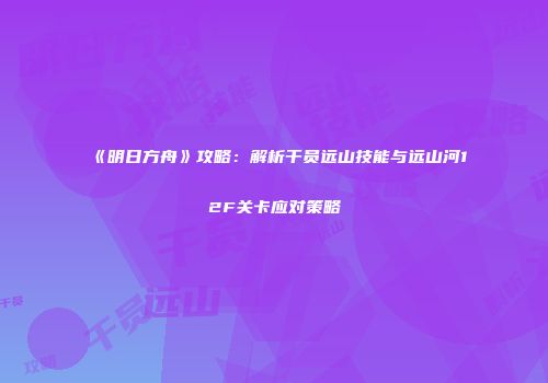 《明日方舟》攻略：解析干员远山技能与远山河12F关卡应对策略