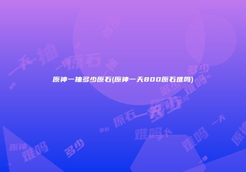 原神一抽多少原石(原神一天800原石难吗)