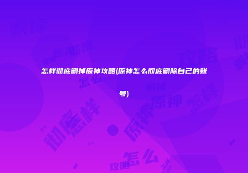 怎样彻底删掉原神攻略(原神怎么彻底删除自己的账号)
