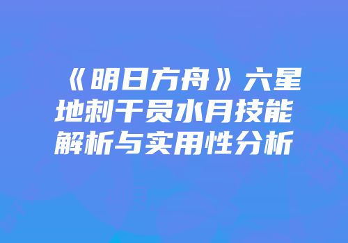 《明日方舟》六星地刺干员水月技能解析与实用性分析