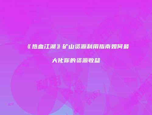 《热血江湖》矿山资源利用指南如何最大化你的资源收益