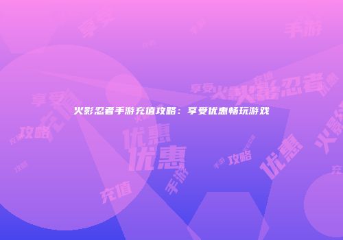 火影忍者手游充值攻略：享受优惠畅玩游戏