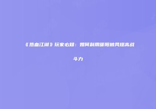 《热血江湖》玩家必知：如何利用暖阳披风提高战斗力