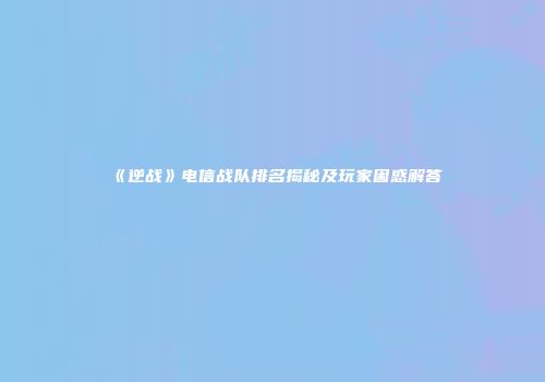 《逆战》电信战队排名揭秘及玩家困惑解答