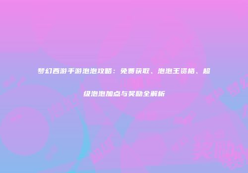 梦幻西游手游泡泡攻略：免费获取、泡泡王资格、超级泡泡加点与奖励全解析