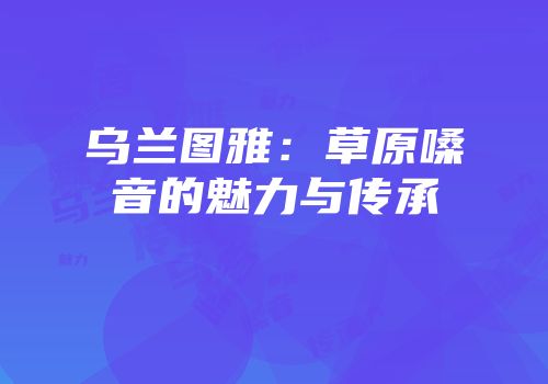 乌兰图雅：草原嗓音的魅力与传承