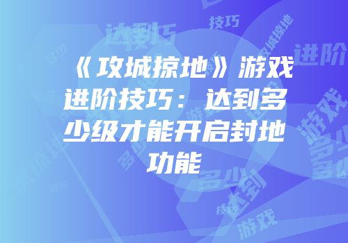 《攻城掠地》游戏进阶技巧：达到多少级才能开启封地功能