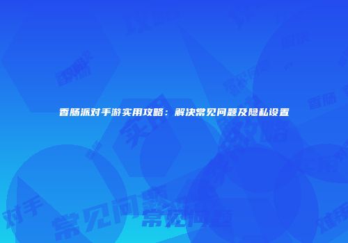 香肠派对手游实用攻略：解决常见问题及隐私设置