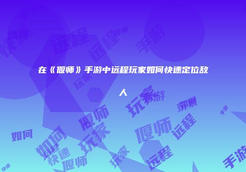 在《偃师》手游中远程玩家如何快速定位敌人
