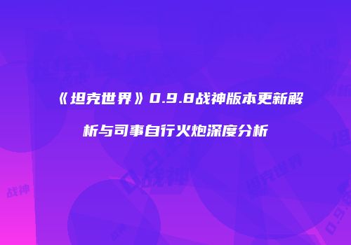 《坦克世界》0.9.8战神版本更新解析与司事自行火炮深度分析