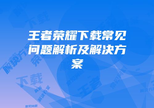 王者荣耀下载常见问题解析及解决方案