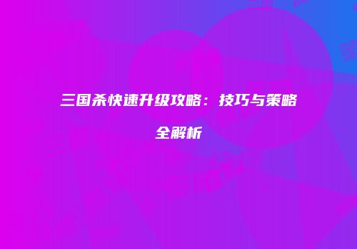 三国杀快速升级攻略：技巧与策略全解析