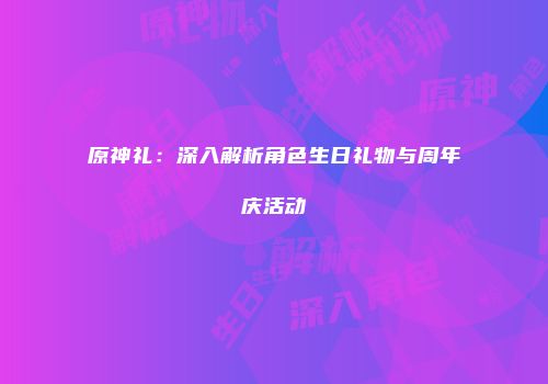 原神礼：深入解析角色生日礼物与周年庆活动