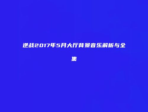 逆战2017年5月大厅背景音乐解析与全集