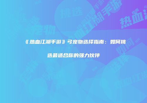 《热血江湖手游》弓宠物选择指南：如何挑选最适合你的强力伙伴