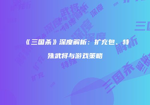 《三国杀》深度解析：扩充包、特殊武将与游戏策略