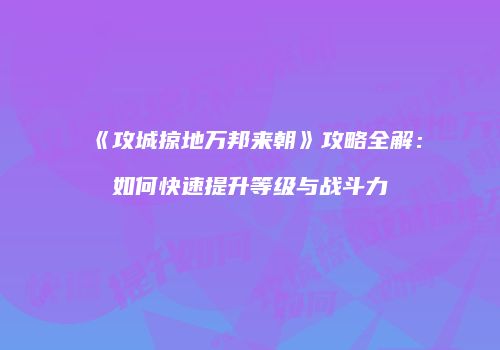 《攻城掠地万邦来朝》攻略全解：如何快速提升等级与战斗力