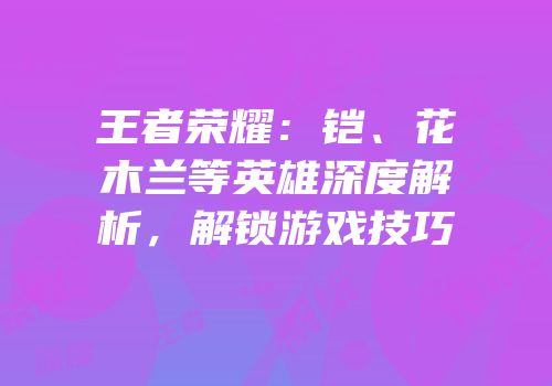王者荣耀：铠、花木兰等英雄深度解析，解锁游戏技巧
