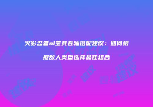 火影忍者ol宝具卷轴搭配建议：如何根据敌人类型选择最佳组合