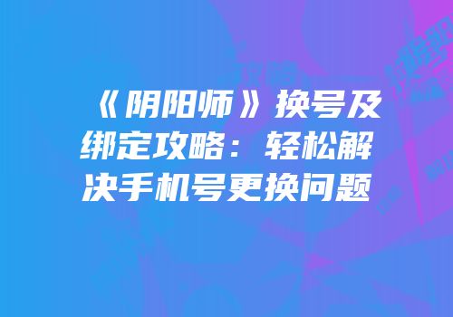 《阴阳师》换号及绑定攻略：轻松解决手机号更换问题