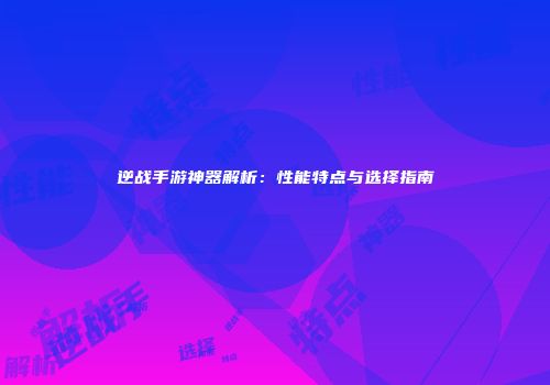 逆战手游神器解析：性能特点与选择指南