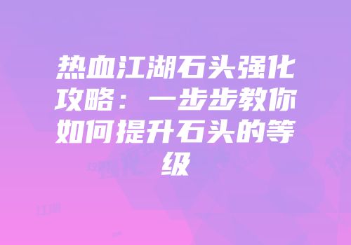 热血江湖石头强化攻略:一步步教你如何提升石头的等级