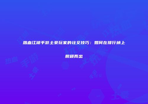 热血江湖手游土豪玩家的社交技巧：如何在排行榜上脱颖而出