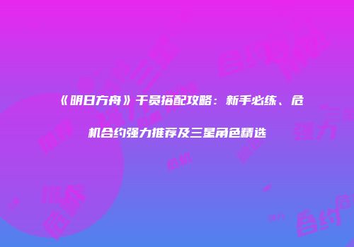 《明日方舟》干员搭配攻略：新手必练、危机合约强力推荐及三星角色精选