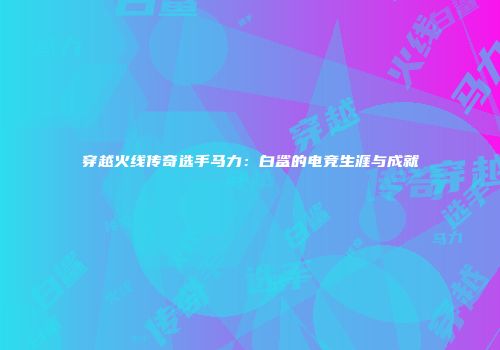 穿越火线传奇选手马力：白鲨的电竞生涯与成就