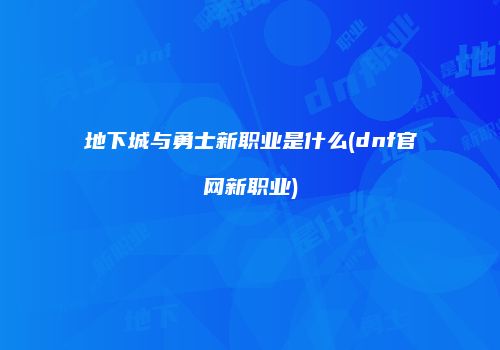 地下城与勇士新职业是什么(dnf官网新职业)