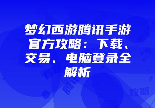 梦幻西游腾讯手游官方攻略：下载、交易、电脑登录全解析