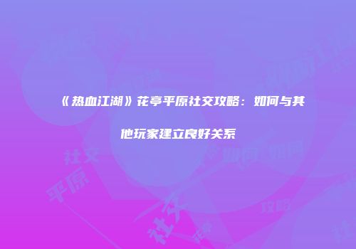 《热血江湖》花亭平原社交攻略：如何与其他玩家建立良好关系