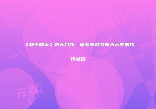 《和平精英》航天合作：探索游戏与航天元素的跨界融合