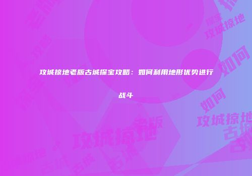 攻城掠地老版古城探宝攻略：如何利用地形优势进行战斗