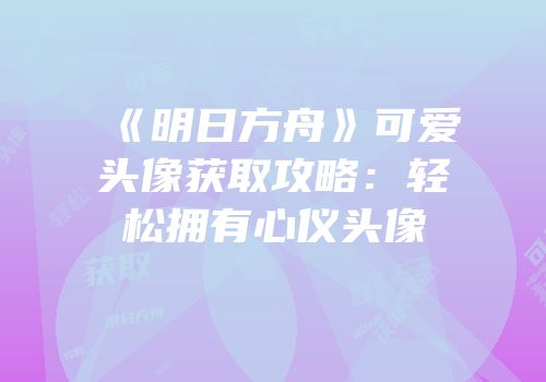 《明日方舟》可爱头像获取攻略：轻松拥有心仪头像