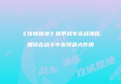 《攻城掠地》铁甲战车实战演练：如何在战斗中发挥最大作用