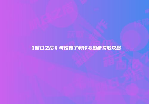 《明日之后》特殊箱子制作与图纸获取攻略