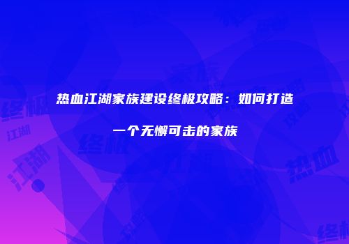 热血江湖家族建设终极攻略:如何打造一个无懈可击的家族