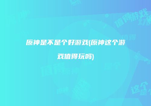原神是不是个好游戏(原神这个游戏值得玩吗)