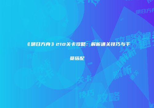 《明日方舟》210关卡攻略：解析通关技巧与干员搭配